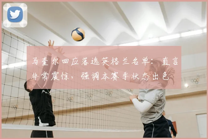 马奎尔回应落选英格兰名单：直言非常震惊，强调本赛季状态出色