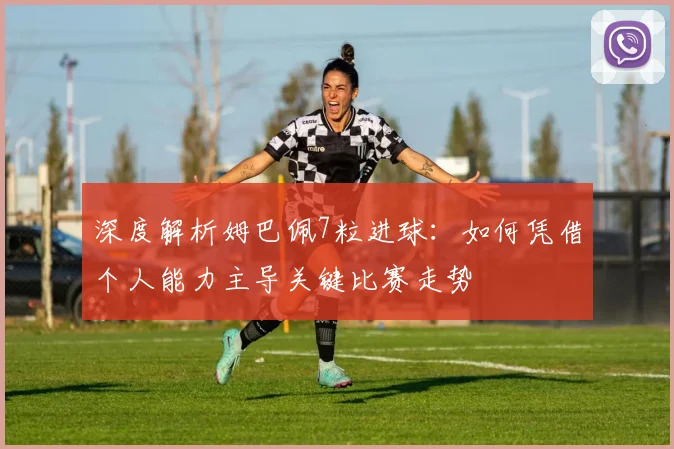 深度解析姆巴佩7粒进球:如何凭借个人能力主导关键比赛走势