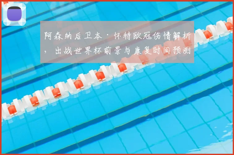 阿森纳后卫本·怀特欧冠伤情解析，出战世界杯前景与康复时间预测
