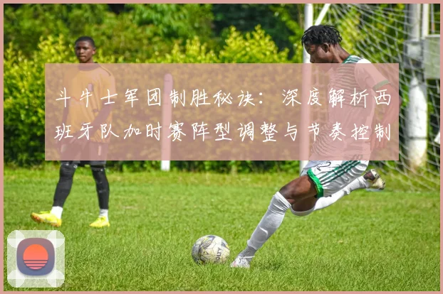 斗牛士军团制胜秘诀:深度解析西班牙队加时赛阵型调整与节奏控制策略