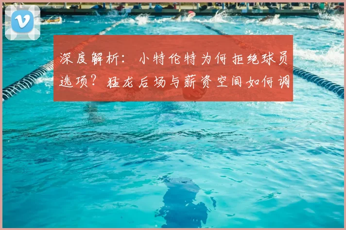 深度解析：小特伦特为何拒绝球员选项？猛龙后场与薪资空间如何调整？